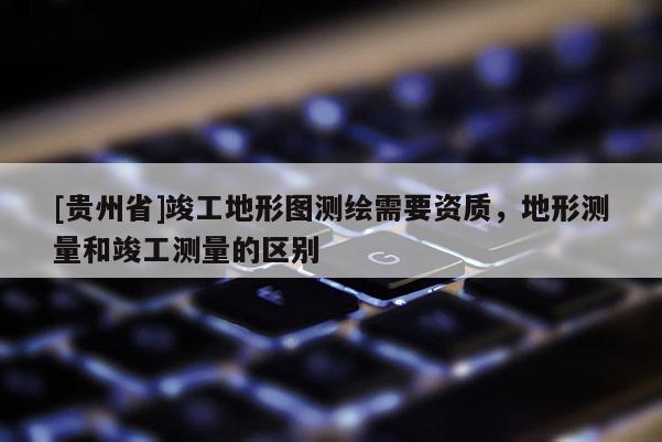 [貴州省]竣工地形圖測(cè)繪需要資質(zhì)，地形測(cè)量和竣工測(cè)量的區(qū)別