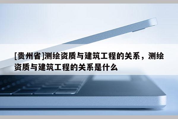 [貴州省]測繪資質(zhì)與建筑工程的關(guān)系，測繪資質(zhì)與建筑工程的關(guān)系是什么