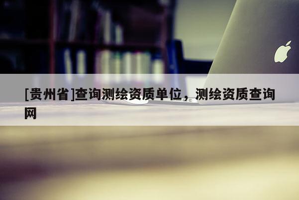 [貴州省]查詢測繪資質(zhì)單位，測繪資質(zhì)查詢網(wǎng)