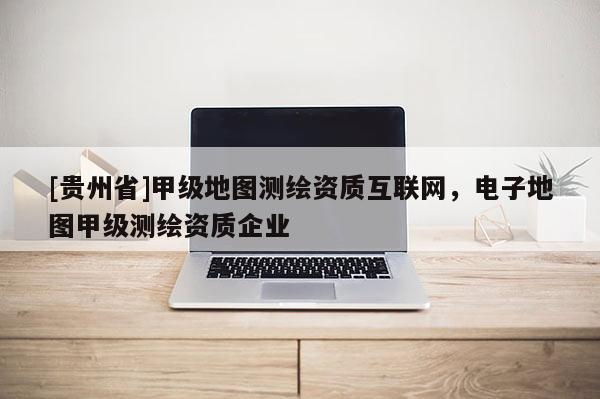 [貴州省]甲級(jí)地圖測(cè)繪資質(zhì)互聯(lián)網(wǎng)，電子地圖甲級(jí)測(cè)繪資質(zhì)企業(yè)