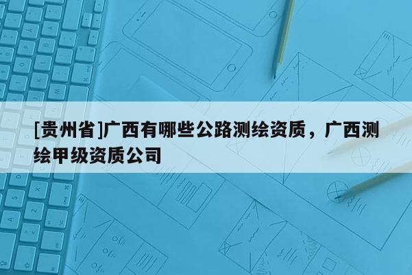 [貴州省]廣西有哪些公路測繪資質(zhì)，廣西測繪甲級資質(zhì)公司