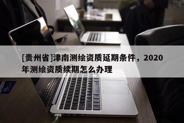 [貴州省]津南測(cè)繪資質(zhì)延期條件，2020年測(cè)繪資質(zhì)續(xù)期怎么辦理