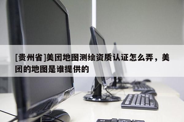 [貴州省]美團地圖測繪資質(zhì)認證怎么弄，美團的地圖是誰提供的