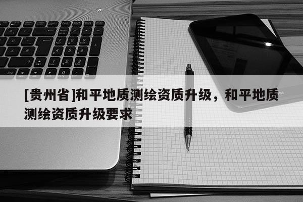 [貴州省]和平地質(zhì)測繪資質(zhì)升級(jí)，和平地質(zhì)測繪資質(zhì)升級(jí)要求