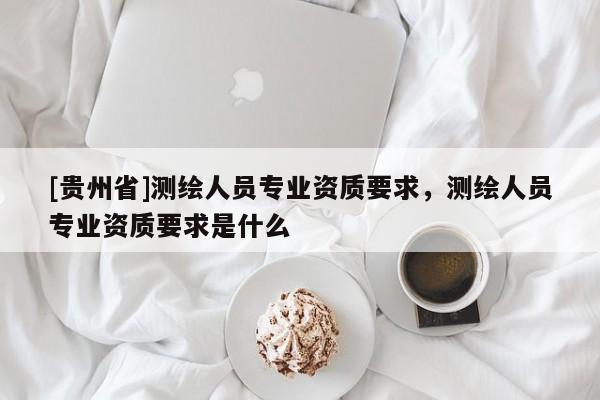 [貴州省]測(cè)繪人員專業(yè)資質(zhì)要求，測(cè)繪人員專業(yè)資質(zhì)要求是什么