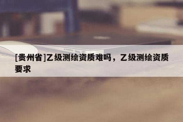 [貴州省]乙級測繪資質(zhì)難嗎，乙級測繪資質(zhì)要求