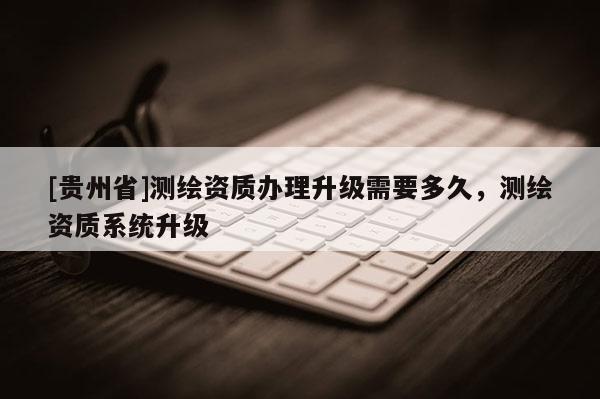 [貴州省]測(cè)繪資質(zhì)辦理升級(jí)需要多久，測(cè)繪資質(zhì)系統(tǒng)升級(jí)