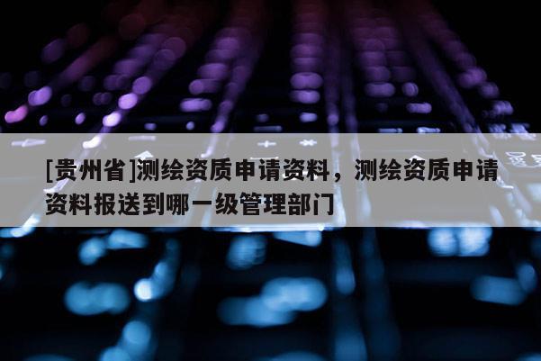 [貴州省]測繪資質(zhì)申請資料，測繪資質(zhì)申請資料報送到哪一級管理部門