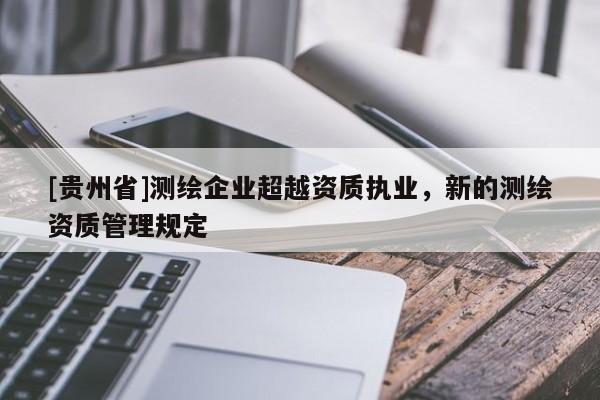 [貴州省]測(cè)繪企業(yè)超越資質(zhì)執(zhí)業(yè)，新的測(cè)繪資質(zhì)管理規(guī)定