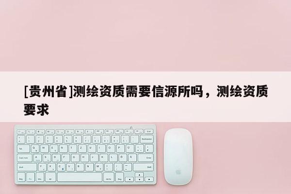[貴州省]測繪資質(zhì)需要信源所嗎，測繪資質(zhì)要求
