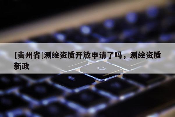 [貴州省]測繪資質開放申請了嗎，測繪資質新政