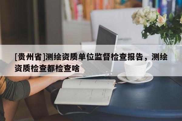 [貴州省]測繪資質(zhì)單位監(jiān)督檢查報告，測繪資質(zhì)檢查都檢查啥