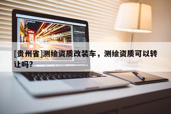 [貴州省]測(cè)繪資質(zhì)改裝車，測(cè)繪資質(zhì)可以轉(zhuǎn)讓嗎?