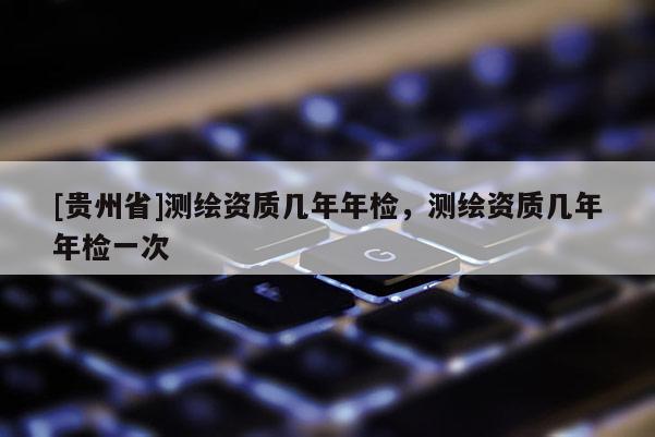 [貴州省]測(cè)繪資質(zhì)幾年年檢，測(cè)繪資質(zhì)幾年年檢一次
