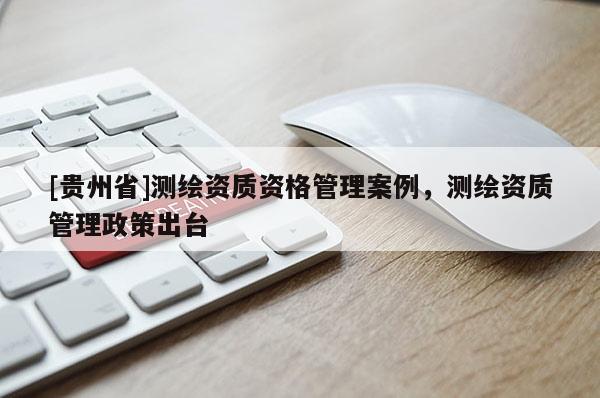 [貴州省]測(cè)繪資質(zhì)資格管理案例，測(cè)繪資質(zhì)管理政策出臺(tái)