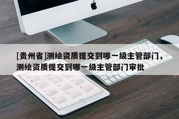 [貴州省]測繪資質(zhì)提交到哪一級主管部門，測繪資質(zhì)提交到哪一級主管部門審批