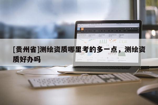 [貴州省]測繪資質(zhì)哪里考的多一點(diǎn)，測繪資質(zhì)好辦嗎
