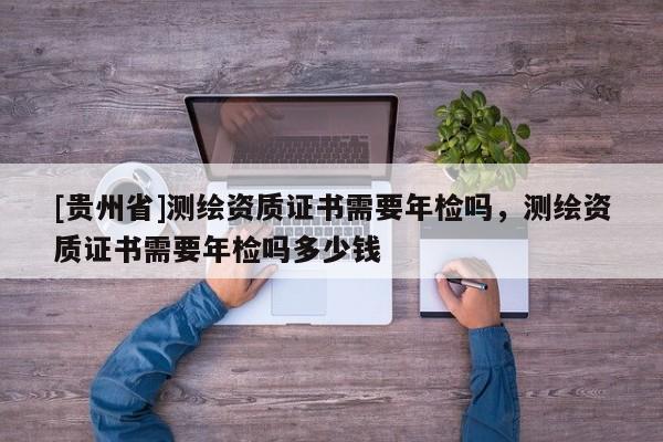 [貴州省]測(cè)繪資質(zhì)證書需要年檢嗎，測(cè)繪資質(zhì)證書需要年檢嗎多少錢