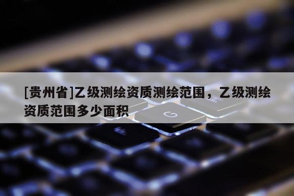 [貴州省]乙級測繪資質(zhì)測繪范圍，乙級測繪資質(zhì)范圍多少面積