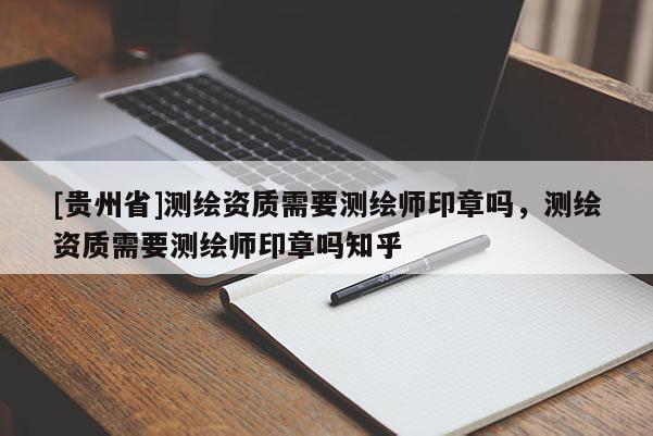 [貴州省]測繪資質(zhì)需要測繪師印章嗎，測繪資質(zhì)需要測繪師印章嗎知乎