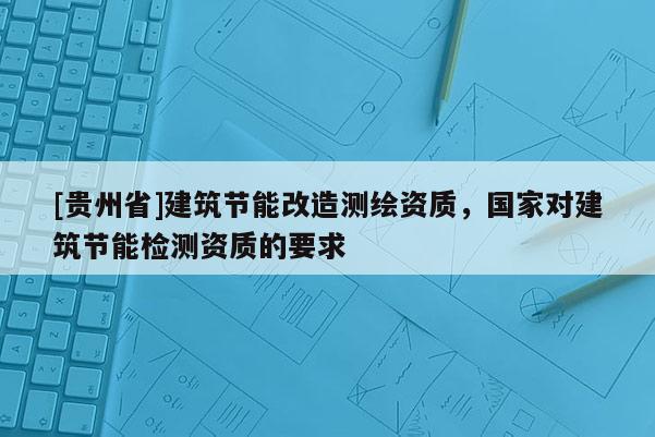 [貴州省]建筑節(jié)能改造測繪資質，國家對建筑節(jié)能檢測資質的要求