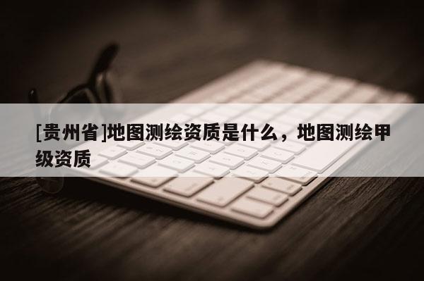 [貴州省]地圖測繪資質(zhì)是什么，地圖測繪甲級資質(zhì)