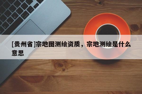 [貴州省]宗地圖測(cè)繪資質(zhì)，宗地測(cè)繪是什么意思