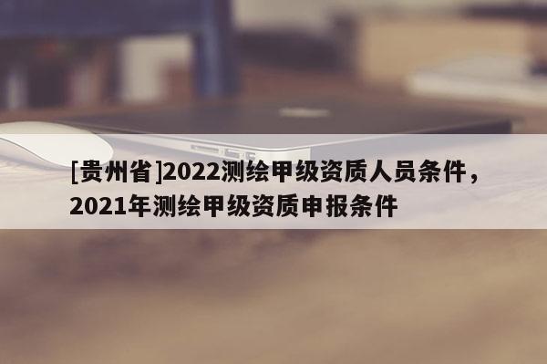 [貴州省]2022測(cè)繪甲級(jí)資質(zhì)人員條件，2021年測(cè)繪甲級(jí)資質(zhì)申報(bào)條件