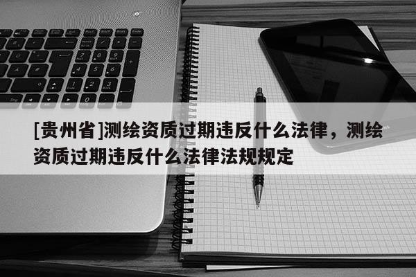 [貴州省]測繪資質(zhì)過期違反什么法律，測繪資質(zhì)過期違反什么法律法規(guī)規(guī)定