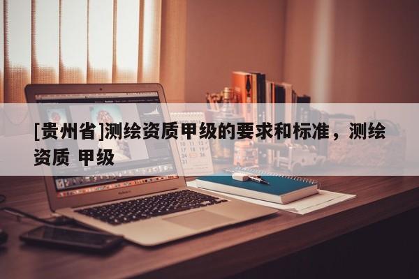 [貴州省]測繪資質(zhì)甲級的要求和標(biāo)準(zhǔn)，測繪資質(zhì) 甲級