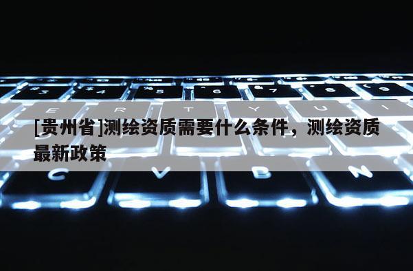 [貴州省]測繪資質(zhì)需要什么條件，測繪資質(zhì)最新政策