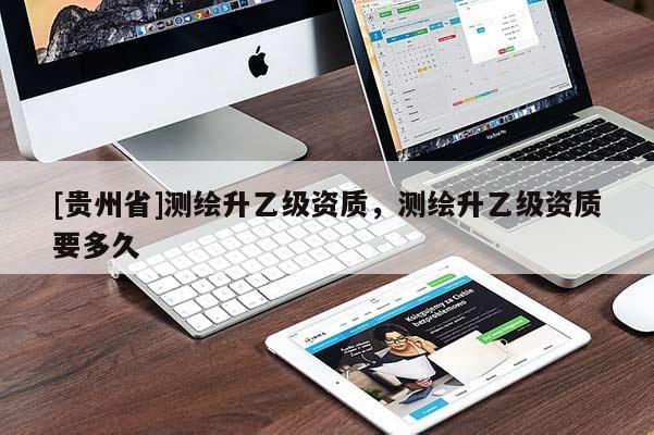 [貴州省]測繪升乙級資質(zhì)，測繪升乙級資質(zhì)要多久