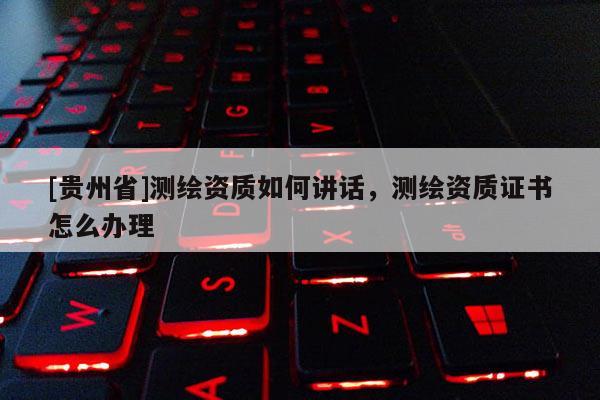[貴州省]測繪資質(zhì)如何講話，測繪資質(zhì)證書怎么辦理