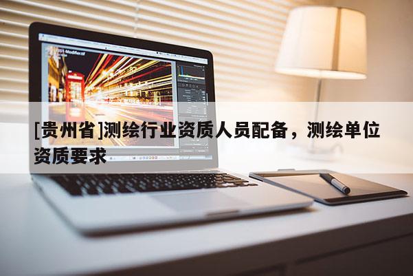 [貴州省]測繪行業(yè)資質(zhì)人員配備，測繪單位資質(zhì)要求