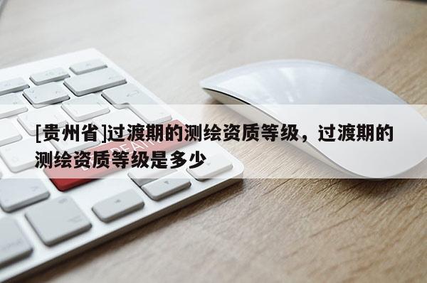 [貴州省]過渡期的測繪資質(zhì)等級，過渡期的測繪資質(zhì)等級是多少