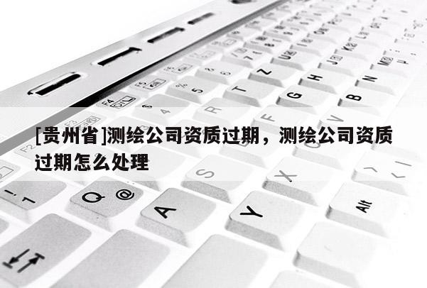 [貴州省]測(cè)繪公司資質(zhì)過(guò)期，測(cè)繪公司資質(zhì)過(guò)期怎么處理