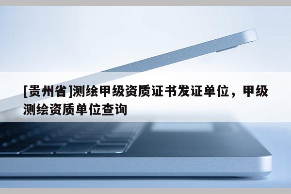 [貴州省]測(cè)繪甲級(jí)資質(zhì)證書發(fā)證單位，甲級(jí)測(cè)繪資質(zhì)單位查詢