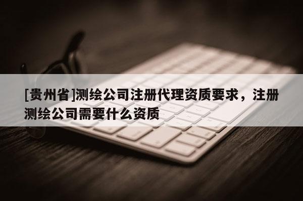 [貴州省]測繪公司注冊代理資質(zhì)要求，注冊測繪公司需要什么資質(zhì)