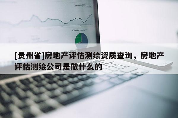 [貴州省]房地產(chǎn)評估測繪資質(zhì)查詢，房地產(chǎn)評估測繪公司是做什么的