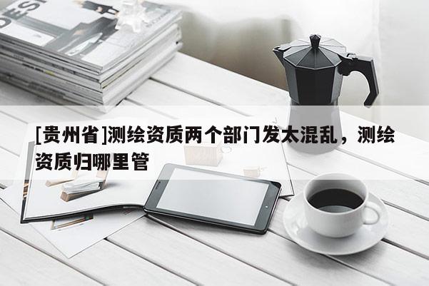 [貴州省]測繪資質(zhì)兩個(gè)部門發(fā)太混亂，測繪資質(zhì)歸哪里管