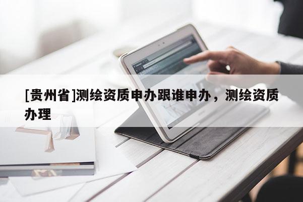 [貴州省]測繪資質(zhì)申辦跟誰申辦，測繪資質(zhì)辦理