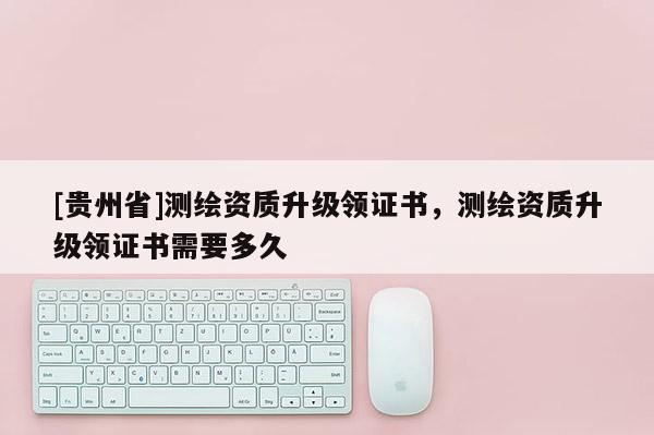 [貴州省]測繪資質(zhì)升級領(lǐng)證書，測繪資質(zhì)升級領(lǐng)證書需要多久