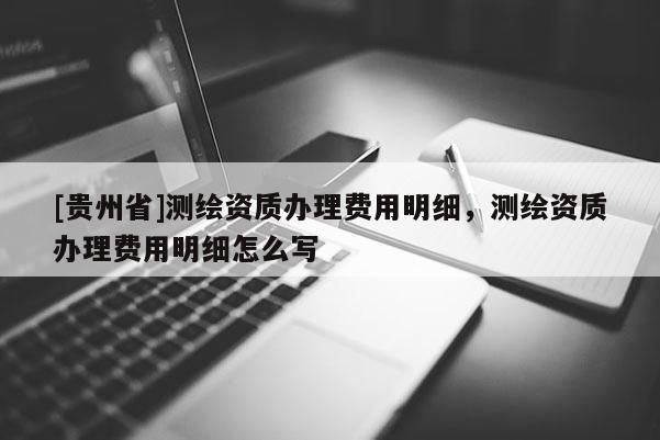 [貴州省]測(cè)繪資質(zhì)辦理費(fèi)用明細(xì)，測(cè)繪資質(zhì)辦理費(fèi)用明細(xì)怎么寫