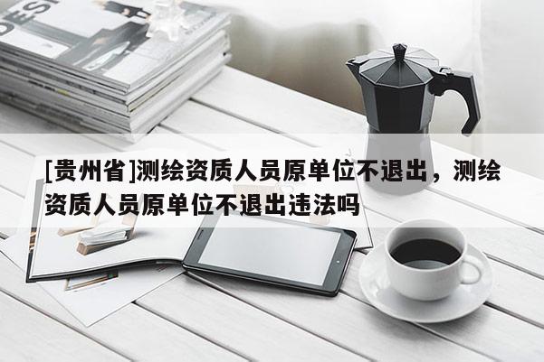 [貴州省]測(cè)繪資質(zhì)人員原單位不退出，測(cè)繪資質(zhì)人員原單位不退出違法嗎