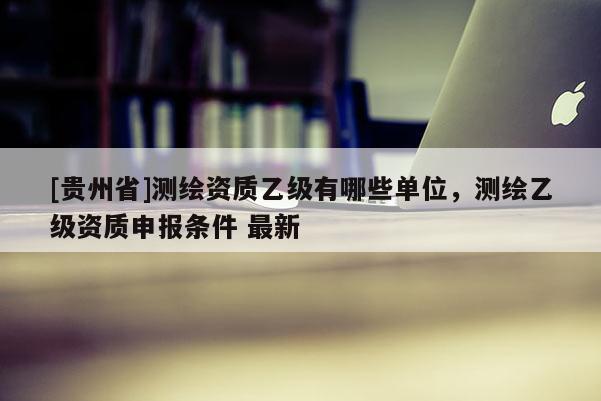 [貴州省]測繪資質(zhì)乙級有哪些單位，測繪乙級資質(zhì)申報(bào)條件 最新