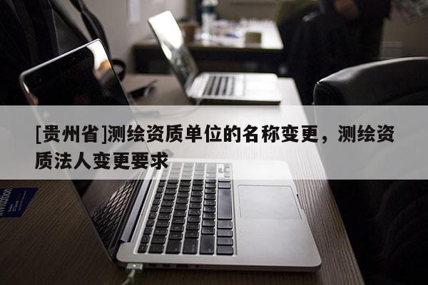 [貴州省]測(cè)繪資質(zhì)單位的名稱變更，測(cè)繪資質(zhì)法人變更要求