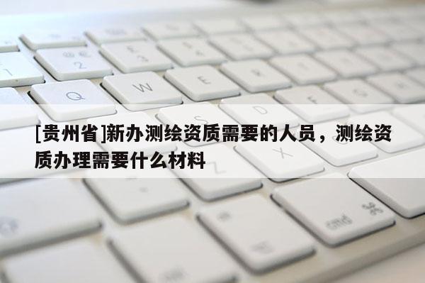[貴州省]新辦測繪資質(zhì)需要的人員，測繪資質(zhì)辦理需要什么材料