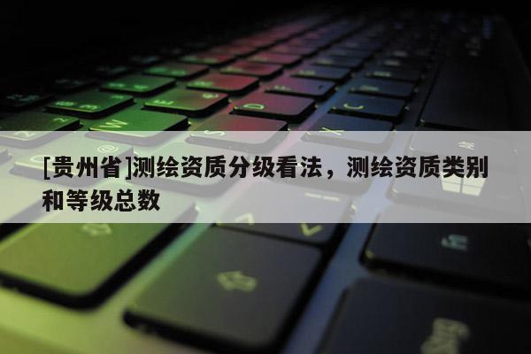 [貴州省]測繪資質(zhì)分級看法，測繪資質(zhì)類別和等級總數(shù)