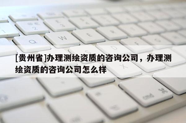 [貴州省]辦理測(cè)繪資質(zhì)的咨詢公司，辦理測(cè)繪資質(zhì)的咨詢公司怎么樣
