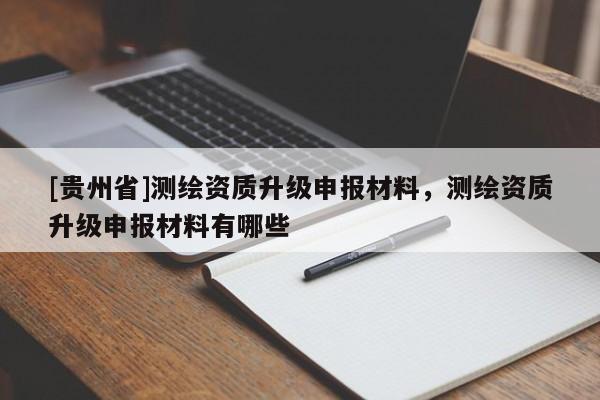 [貴州省]測(cè)繪資質(zhì)升級(jí)申報(bào)材料，測(cè)繪資質(zhì)升級(jí)申報(bào)材料有哪些